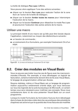 La boîte de dialogue Pas à pas s’affiche.
Vous pouvez alors appliquer l’une des actions suivantes :
j

cliquer sur le bouton Pas à pas pour exécuter l’action de la zone
Nom de l’action de la boîte de dialogue ;

j

cliquer sur le bouton Arrêter toutes les macros pour interrompre
l’exécution de la macro.
cliquer sur le bouton Continuer pour désactiver le mode Pas à pas
et poursuivre l’exécution des autres actions de la macro.

j

Utiliser une macro
Le principal intérêt d’une macro est qu’elle peut être lancée depuis
l’application, notamment au moyen des déclencheurs suivants :
j

un bouton de commande ;

j

un événement d’un formulaire, par exemple l’événement Clic d’un
objet.

Figure 8.9 : Ici, la macro est lancée par l’événement Clic de l’objet

8.2. Créer des modules en Visual Basic
Vous ne pouvez pas traiter tous les cas de ﬁgure avec les macrocommandes d’Access. Par exemple, si vous développez un logiciel de
facturation, certains traitements doivent être écrits avec Visual Basic,
le langage de programmation utilisé par Access.
Soyons réalistes, même si Visual Basic est un langage de programmation aujourd’hui entièrement orienté objet, que vous retrouvez
sur tous les logiciels de la suite bureautique de Microsoft, un certain
temps vous sera nécessaire pour maîtriser ses concepts. Nous nous
contenterons donc ici de vous présenter Visual Basic sur un court
programme.
Lorsque le mode Formulaire du formulaire Factures-form (développé
dans la base de données créée dans les cas pratiques des précédents
chapitres) est activé et que la quantité des livres facturés est modiﬁée
8.2. Créer des modules en Visual Basic

509

 