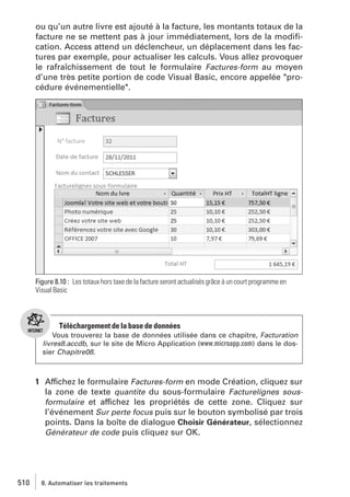 ou qu’un autre livre est ajouté à la facture, les montants totaux de la
facture ne se mettent pas à jour immédiatement, lors de la modiﬁcation. Access attend un déclencheur, un déplacement dans les factures par exemple, pour actualiser les calculs. Vous allez provoquer
le rafraîchissement de tout le formulaire Factures-form au moyen
d’une très petite portion de code Visual Basic, encore appelée "procédure événementielle".

Figure 8.10 : Les totaux hors taxe de la facture seront actualisés grâce à un court programme en
Visual Basic

Téléchargement de la base de données
Vous trouverez la base de données utilisée dans ce chapitre, Facturation
livres8.accdb, sur le site de Micro Application (www.microapp.com) dans le dossier Chapitre08.

1 Affichez le formulaire Factures-form en mode Création, cliquez sur
la zone de texte quantite du sous-formulaire Facturelignes sousformulaire et affichez les propriétés de cette zone. Cliquez sur
l’événement Sur perte focus puis sur le bouton symbolisé par trois
points. Dans la boîte de dialogue Choisir Générateur, sélectionnez
Générateur de code puis cliquez sur OK.

510

8. Automatiser les traitements

 