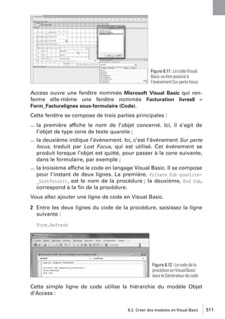 Figure 8.11 : Le code Visual
Basic va être associé à
l’événement Sur perte focus

Access ouvre une fenêtre nommée Microsoft Visual Basic qui renferme elle-même une fenêtre nommée Facturation livres8 –
Form_Facturelignes sous-formulaire (Code).
Cette fenêtre se compose de trois parties principales :
la première affiche le nom de l’objet concerné. Ici, il s’agit de
l’objet de type zone de texte quantite ;
la deuxième indique l’événement. Ici, c’est l’événement Sur perte
focus, traduit par Lost Focus, qui est utilisé. Cet événement se
produit lorsque l’objet est quitté, pour passer à la zone suivante,
dans le formulaire, par exemple ;
la troisième affiche le code en langage Visual Basic. Il se compose
pour l’instant de deux lignes. La première, Private Sub quantite_LostFocus(), est le nom de la procédure ; la deuxième, End Sub,
correspond à la ﬁn de la procédure.
Vous allez ajouter une ligne de code en Visual Basic.
2 Entre les deux lignes du code de la procédure, saisissez la ligne
suivante :
Form.Refresh

Figure 8.12 : Le code de la
procédure en Visual Basic
dans le Générateur de code

Cette simple ligne de code utilise la hiérarchie du modèle Objet
d’Access :
8.2. Créer des modules en Visual Basic

511

 