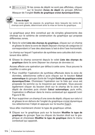 4

Si les zones de dépôt ne sont pas affichées, cliquez
sur le bouton Zones de dépôt du groupe Afficher/
Masquer de l’onglet Outils de graphique croisé dynamique/Créer.

Zones de dépôt
Ces zones sont les espaces du graphique dans lesquels les noms de
champs sont glissés, déterminant ainsi la mise en forme du graphique.

Le graphique peut être constitué par de simples glissements des
champs sur le schéma de construction du graphique qui propose
différentes zones.
5 Dans le volet Liste des champs du graphique, cliquez sur un champ
et glissez-le dans la zone de dépôt Déposer champs de catégories ici
correspondant à l’axe des abscisses (c’est-à-dire l’axe horizontal).
Le champ sur lequel l’opération de synthèse sera calculée doit maintenant être déﬁni.
6 Glissez le champ concerné depuis le volet Liste des champs du
graphique dans la zone Déposer les champs de données ici.
Access affecte une opération par défaut à cette zone. Vous pouvez la
modiﬁer à votre gré.
7 Pour modiﬁer l’opération de synthèse effectuée dans la zone de
données, sélectionnez celle-ci puis cliquez sur le bouton Calcul
automatique du groupe Outils de l’onglet Outils de graphique croisé
dynamique/Créer. Choisissez l’opération sur la liste qui vous est
proposée (la somme ou la moyenne par exemple). Vous pouvez
également cliquer du bouton droit sur le champ de la zone de
dépôt de données puis choisir Calcul automatique, puis enﬁn,
l’opération à effectuer dans le menu contextuel qui apparaît (voir
Figure 8.16).
8 Pour supprimer un champ d’une zone de dépôt, cliquez sur celui-ci
et glissez-le en dehors de l’onglet du graphique croisé dynamique
(ou sélectionnez l’objet et appuyez sur la touche [Suppr]).
Vous allez maintenant choisir le type de graphique utilisé.
9 Cliquez sur le graphique puis sur le bouton Modiﬁer le type de
graphique du groupe Type ou cliquez du bouton droit sur le graphique et choisissez Modiﬁer le type de graphique dans le menu
contextuel qui apparaît.

514

8. Automatiser les traitements

 