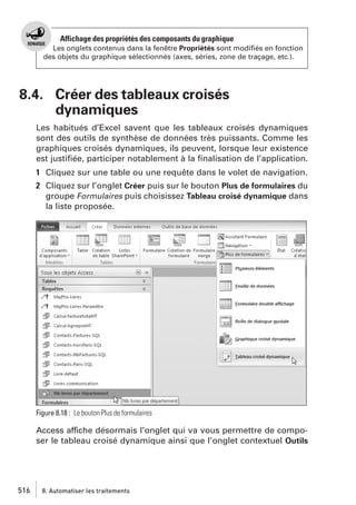 Affichage des propriétés des composants du graphique
Les onglets contenus dans la fenêtre Propriétés sont modiﬁés en fonction
des objets du graphique sélectionnés (axes, séries, zone de traçage, etc.).

8.4. Créer des tableaux croisés
dynamiques
Les habitués d’Excel savent que les tableaux croisés dynamiques
sont des outils de synthèse de données très puissants. Comme les
graphiques croisés dynamiques, ils peuvent, lorsque leur existence
est justiﬁée, participer notablement à la ﬁnalisation de l’application.
1 Cliquez sur une table ou une requête dans le volet de navigation.
2 Cliquez sur l’onglet Créer puis sur le bouton Plus de formulaires du
groupe Formulaires puis choisissez Tableau croisé dynamique dans
la liste proposée.

Figure 8.18 : Le bouton Plus de formulaires

Access affiche désormais l’onglet qui va vous permettre de composer le tableau croisé dynamique ainsi que l’onglet contextuel Outils

516

8. Automatiser les traitements

 