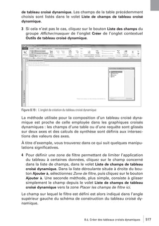 de tableau croisé dynamique. Les champs de la table précédemment
choisis sont listés dans le volet Liste de champs de tableau croisé
dynamique.

3 Si cela n’est pas le cas, cliquez sur le bouton Liste des champs du
groupe Afficher/masquer de l’onglet Créer de l’onglet contextuel
Outils de tableau croisé dynamique.

Figure 8.19 : L’onglet de création du tableau croisé dynamique

La méthode utilisée pour la composition d’un tableau croisé dynamique est proche de celle employée dans les graphiques croisés
dynamiques : les champs d’une table ou d’une requête sont glissés
sur deux axes et des calculs de synthèse sont déﬁnis aux intersections des valeurs des axes.
À titre d’exemple, vous trouverez dans ce qui suit quelques manipulations signiﬁcatives.
4 Pour déﬁnir une zone de ﬁltre permettant de limiter l’application
du tableau à certaines données, cliquez sur le champ concerné
dans la liste de champs, dans le volet Liste de champs de tableau
croisé dynamique. Dans la liste déroulante située à droite du bouton Ajouter à, sélectionnez Zone de ﬁltre, puis cliquez sur le bouton
Ajouter à. Une seconde méthode, plus simple, consiste à glisser
simplement le champ depuis le volet Liste de champs de tableau
croisé dynamique vers la zone Placer les champs de ﬁltre ici.
Le champ sur lequel le ﬁltre est déﬁni est alors indiqué dans l’angle
supérieur gauche du schéma de construction du tableau croisé dynamique.

8.4. Créer des tableaux croisés dynamiques

517

 