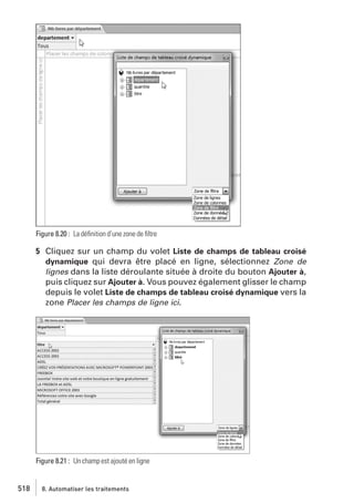 Figure 8.20 : La déﬁnition d’une zone de ﬁltre

5 Cliquez sur un champ du volet Liste de champs de tableau croisé
dynamique qui devra être placé en ligne, sélectionnez Zone de
lignes dans la liste déroulante située à droite du bouton Ajouter à,
puis cliquez sur Ajouter à. Vous pouvez également glisser le champ
depuis le volet Liste de champs de tableau croisé dynamique vers la
zone Placer les champs de ligne ici.

Figure 8.21 : Un champ est ajouté en ligne

518

8. Automatiser les traitements

 