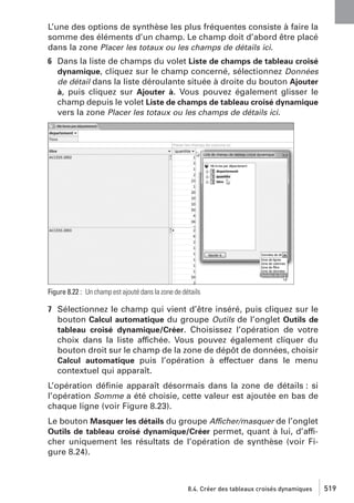 L’une des options de synthèse les plus fréquentes consiste à faire la
somme des éléments d’un champ. Le champ doit d’abord être placé
dans la zone Placer les totaux ou les champs de détails ici.
6 Dans la liste de champs du volet Liste de champs de tableau croisé
dynamique, cliquez sur le champ concerné, sélectionnez Données
de détail dans la liste déroulante située à droite du bouton Ajouter
à, puis cliquez sur Ajouter à. Vous pouvez également glisser le
champ depuis le volet Liste de champs de tableau croisé dynamique
vers la zone Placer les totaux ou les champs de détails ici.

Figure 8.22 : Un champ est ajouté dans la zone de détails

7 Sélectionnez le champ qui vient d’être inséré, puis cliquez sur le
bouton Calcul automatique du groupe Outils de l’onglet Outils de
tableau croisé dynamique/Créer. Choisissez l’opération de votre
choix dans la liste affichée. Vous pouvez également cliquer du
bouton droit sur le champ de la zone de dépôt de données, choisir
Calcul automatique puis l’opération à effectuer dans le menu
contextuel qui apparaît.
L’opération déﬁnie apparaît désormais dans la zone de détails : si
l’opération Somme a été choisie, cette valeur est ajoutée en bas de
chaque ligne (voir Figure 8.23).
Le bouton Masquer les détails du groupe Afficher/masquer de l’onglet
Outils de tableau croisé dynamique/Créer permet, quant à lui, d’afficher uniquement les résultats de l’opération de synthèse (voir Figure 8.24).

8.4. Créer des tableaux croisés dynamiques

519

 