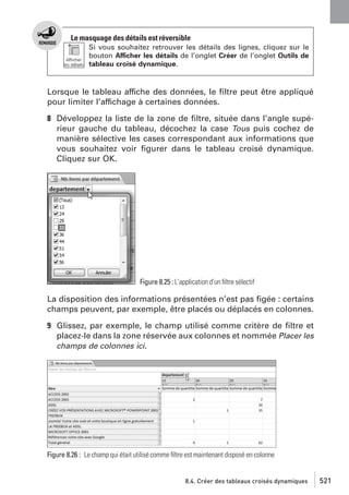Le masquage des détails est réversible
Si vous souhaitez retrouver les détails des lignes, cliquez sur le
bouton Afficher les détails de l’onglet Créer de l’onglet Outils de
tableau croisé dynamique.

Lorsque le tableau affiche des données, le ﬁltre peut être appliqué
pour limiter l’affichage à certaines données.
8 Développez la liste de la zone de ﬁltre, située dans l’angle supérieur gauche du tableau, décochez la case Tous puis cochez de
manière sélective les cases correspondant aux informations que
vous souhaitez voir ﬁgurer dans le tableau croisé dynamique.
Cliquez sur OK.

Figure 8.25 : L’application d’un ﬁltre sélectif

La disposition des informations présentées n’est pas ﬁgée : certains
champs peuvent, par exemple, être placés ou déplacés en colonnes.
9 Glissez, par exemple, le champ utilisé comme critère de ﬁltre et
placez-le dans la zone réservée aux colonnes et nommée Placer les
champs de colonnes ici.

Figure 8.26 : Le champ qui était utilisé comme ﬁltre est maintenant disposé en colonne

8.4. Créer des tableaux croisés dynamiques

521

 