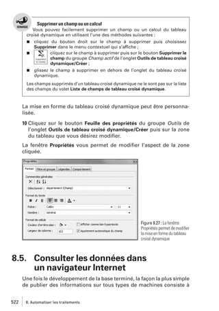 Supprimer un champ ou un calcul
Vous pouvez facilement supprimer un champ ou un calcul du tableau
croisé dynamique en utilisant l’une des méthodes suivantes :
cliquez du bouton droit sur le champ à supprimer puis choisissez
Supprimer dans le menu contextuel qui s’affiche ;
j
cliquez sur le champ à supprimer puis sur le bouton Supprimer le
champ du groupe Champ actif de l’onglet Outils de tableau croisé
dynamique/Créer ;
j

j

glissez le champ à supprimer en dehors de l’onglet du tableau croisé
dynamique.

Les champs supprimés d’un tableau croisé dynamique ne le sont pas sur la liste
des champs du volet Liste de champs de tableau croisé dynamique.

La mise en forme du tableau croisé dynamique peut être personnalisée.
10 Cliquez sur le bouton Feuille des propriétés du groupe Outils de
l’onglet Outils de tableau croisé dynamique/Créer puis sur la zone
du tableau que vous désirez modiﬁer.
La fenêtre Propriétés vous permet de modiﬁer l’aspect de la zone
cliquée.

Figure 8.27 : La fenêtre
Propriétés permet de modiﬁer
la mise en forme du tableau
croisé dynamique

8.5. Consulter les données dans
un navigateur Internet
Une fois le développement de la base terminé, la façon la plus simple
de publier des informations sur tous types de machines consiste à
522

8. Automatiser les traitements

 