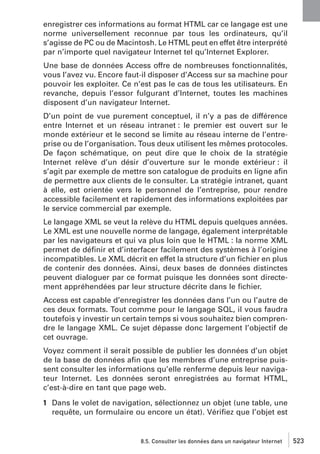 enregistrer ces informations au format HTML car ce langage est une
norme universellement reconnue par tous les ordinateurs, qu’il
s’agisse de PC ou de Macintosh. Le HTML peut en effet être interprété
par n’importe quel navigateur Internet tel qu’Internet Explorer.
Une base de données Access offre de nombreuses fonctionnalités,
vous l’avez vu. Encore faut-il disposer d’Access sur sa machine pour
pouvoir les exploiter. Ce n’est pas le cas de tous les utilisateurs. En
revanche, depuis l’essor fulgurant d’Internet, toutes les machines
disposent d’un navigateur Internet.
D’un point de vue purement conceptuel, il n’y a pas de différence
entre Internet et un réseau intranet : le premier est ouvert sur le
monde extérieur et le second se limite au réseau interne de l’entreprise ou de l’organisation. Tous deux utilisent les mêmes protocoles.
De façon schématique, on peut dire que le choix de la stratégie
Internet relève d’un désir d’ouverture sur le monde extérieur : il
s’agit par exemple de mettre son catalogue de produits en ligne aﬁn
de permettre aux clients de le consulter. La stratégie intranet, quant
à elle, est orientée vers le personnel de l’entreprise, pour rendre
accessible facilement et rapidement des informations exploitées par
le service commercial par exemple.
Le langage XML se veut la relève du HTML depuis quelques années.
Le XML est une nouvelle norme de langage, également interprétable
par les navigateurs et qui va plus loin que le HTML : la norme XML
permet de déﬁnir et d’interfacer facilement des systèmes à l’origine
incompatibles. Le XML décrit en effet la structure d’un ﬁchier en plus
de contenir des données. Ainsi, deux bases de données distinctes
peuvent dialoguer par ce format puisque les données sont directement appréhendées par leur structure décrite dans le ﬁchier.
Access est capable d’enregistrer les données dans l’un ou l’autre de
ces deux formats. Tout comme pour le langage SQL, il vous faudra
toutefois y investir un certain temps si vous souhaitez bien comprendre le langage XML. Ce sujet dépasse donc largement l’objectif de
cet ouvrage.
Voyez comment il serait possible de publier les données d’un objet
de la base de données aﬁn que les membres d’une entreprise puissent consulter les informations qu’elle renferme depuis leur navigateur Internet. Les données seront enregistrées au format HTML,
c’est-à-dire en tant que page web.
1 Dans le volet de navigation, sélectionnez un objet (une table, une
requête, un formulaire ou encore un état). Vériﬁez que l’objet est

8.5. Consulter les données dans un navigateur Internet

523

 