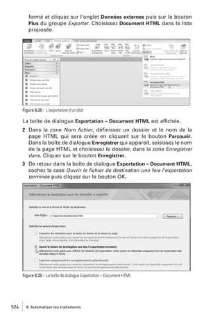 fermé et cliquez sur l’onglet Données externes puis sur le bouton
Plus du groupe Exporter. Choisissez Document HTML dans la liste
proposée.

Figure 8.28 : L’exportation d’un état

La boîte de dialogue Exportation – Document HTML est affichée.
2 Dans la zone Nom ﬁchier, déﬁnissez un dossier et le nom de la
page HTML qui sera créée en cliquant sur le bouton Parcourir.
Dans la boîte de dialogue Enregistrer qui apparaît, saisissez le nom
de la page HTML et choisissez le dossier, dans la zone Enregistrer
dans. Cliquez sur le bouton Enregistrer.
3 De retour dans la boîte de dialogue Exportation – Document HTML,
cochez la case Ouvrir le ﬁchier de destination une fois l’exportation
terminée puis cliquez sur le bouton OK.

Figure 8.29 : La boîte de dialogue Exportation – Document HTML

524

8. Automatiser les traitements

 