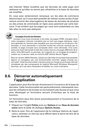site Internet. Notez toutefois que les données de cette page sont
statiques et qu’elles ne seront pas rafraîchies si la base de données
est modiﬁée.
Or, vous avez certainement remarqué, sur les sites de commerce
électronique, qu’il vous était possible de réaliser toutes sortes d’opérations comme des interrogations de bases de données de produits
ou des prises de commande en ligne avec paiement par carte bancaire. Il est évident que les pages qui vous sont présentées sur des
tels sites ne sont pas statiques.

Les pages d’accès aux données
Lorsque vous vous connectez à ces sites, les pages HTML chargées dans
votre navigateur Internet n’existent pas en tant que pages statiques, mais
sont générées en fonction des requêtes que vous envoyez sur le serveur. Par
exemple, si vous demandez à consulter toutes les voitures vendues par la
société, la page envoyée sera composée selon votre demande. Une autre
personne ayant demandé la liste des motos recevra une page différente de la
vôtre. Chez Microsoft, ce principe, qui s’appuie sur un langage de programmation sur le serveur web, se nomme ASP (Active Server Pages).
Dans la version 2003 d’Access, l’accès aux données d’une base était possible
depuis un navigateur par une fonctionnalité nommée "pages d’accès aux
données". Cette fonctionnalité n’est plus prise en charge sous Access. Elle est
remplacée par des composants du logiciel Microsoft Windows Sharepoint
Services, qu’il est alors nécessaire d’installer sur votre ordinateur.

8.6. Démarrer automatiquement
l’application
L’application peut être lancée directement à l’ouverture de la base de
données. Cette fonctionnalité est particulièrement intéressante lorsque les utilisateurs de la base ne connaissent pas Access et que vous
avez développé un formulaire servant d’interface par le biais de
boutons.
Un formulaire peut être lancé automatiquement à l’ouverture de la
base de données.
1 Cliquez sur l’onglet Fichier puis sur Options et sur Base de données
active dans la boîte de dialogue Options Access.
2 Dans la zone Titre de l’application de la rubrique Options de l’application, saisissez un titre qui sera affiché dans la barre de titre de la
base de données.

526

8. Automatiser les traitements

 