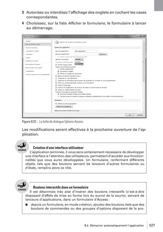 3 Autorisez ou interdisez l’affichage des onglets en cochant les cases
correspondantes.
4 Choisissez, sur la liste Afficher le formulaire, le formulaire à lancer
au démarrage.

Figure 8.31 : La boîte de dialogue Options Access

Les modiﬁcations seront effectives à la prochaine ouverture de l’application.

Création d’une interface utilisateur
L’application terminée, il vous sera certainement nécessaire de développer
une interface à l’attention des utilisateurs, permettant d’accéder aux fonctionnalités que vous aurez développées. Un formulaire, renfermant différents
objets, tels que des boutons servant de lanceurs d’autres formulaires ou
d’états, remplira alors ce rôle.

Boutons interactifs dans un formulaire
Il est désormais très aisé d’insérer des boutons interactifs (c’est-à-dire
disposant d’effets de mise en forme lors du survol de la souris), servant de
lanceurs d’applications, dans un formulaire d’Access :
j

depuis un formulaire, en mode création, ajoutez des boutons (tels que des
boutons de commandes ou des groupes d’options disposant de la pro-

8.6. Démarrer automatiquement l’application

527

 