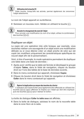 Utilisation de la touche F2
Cette touche, lorsqu’elle est activée, permet également de renommer
l’objet sélectionné.

Le nom de l’objet apparaît en surbrillance.
3 Saisissez un nouveau nom. Validez en utilisant la touche [Ä].

Annuler le changement du nom de l’objet
Pour annuler une modiﬁcation du nom d’un objet, utilisez la combinaison
des touches [Ctrl]+[Z].

Dupliquer un objet
La copie est une opération très utile lorsque, par exemple, vous
souhaitez réaliser une sauvegarde d’un objet avant une modiﬁcation
délicate ou si vous désirez créer un objet proche de celui qui est
copié (en modiﬁant uniquement les caractéristiques spéciﬁques du
nouvel objet aﬁn de le personnaliser).
Voici, à titre d’exemple, le mode opératoire permettant de dupliquer
une table dans une base de données :
1 Après avoir vériﬁé que la table est fermée et développé le groupe
d’objets Tables, dans le Volet de navigation, cliquez du bouton
droit sur l’une des tables de la base de données ouverte.
2 Dans le menu contextuel qui apparaît, choisissez Copier.
3 Cliquez du bouton droit dans le Volet de navigation et choisissez
Coller dans le menu contextuel qui apparaît.

Opérer la duplication au moyen des touches du clavier
L’opération de Copier/Coller peut également être effectuée en utilisant les
touches [Ctrl]+[C] (pour effectuer le Copier) sur l’objet qui doit être dupliqué
puis les touches [Ctrl]+[V] (pour réaliser le Coller).

La boîte de dialogue Coller la table sous est affichée.
4 Dans la boîte de dialogue, saisissez le nom de la nouvelle table
dans la zone Nom de la table.

1.7. Découvrir l’interface d’Access 2010

51

 