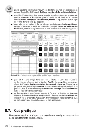 priété Boutons bascule) au moyen des boutons idoines proposés dans le
groupe Contrôles de l’onglet Outils de création de formulaires/Création ;
modiﬁez l’apparence des objets insérés et sélectionnés au moyen du
bouton Modiﬁer la forme du groupe Contrôler la mise en forme de
l’onglet Outils de création de formulaire/Format. Cliquez alors sur un type
de forme dans la liste qui apparait ;
j pour affecter un style à la forme, cliquez sur le bouton Styles rapides du
groupe Contrôler la mise en forme de l’onglet Outils de création de
formulaire/Format. Cliquez ensuite sur un style dans la liste qui apparait ;
j

Figure 8.32 : L’utilisation des styles rapides modiﬁe l’aspect des objets
pour afficher une image dans un bouton, affichez le volet des propriétés
du bouton en cliquant sur le bouton Feuille des propriétés du groupe
Outils de l’onglet Outils de création de formulaire/Format. Cliquez sur la
propriété Image de l’onglet Format puis sur le bouton symbolisé par trois
points. Dans la boîte de dialogue Générateur d’image, choisissez Quitter
dans la liste Images disponibles ;
j un bouton étant sélectionné, ajoutez à l’image du bouton un texte de
légende. Saisissez le texte sur la propriété Légende de l’onglet Format, en
cliquant sur la propriété Disposition des légendes de l’onglet Format puis
en choisissant une disposition dans la liste proposée.
j

8.7. Cas pratique
Dans cette section pratique, vous réaliserez quelques macros lancées par différents déclencheurs.

528

8. Automatiser les traitements

 