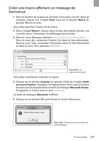 Créer une macro affichant un message de
bienvenue
1 Dans la fenêtre de la base de données Facturation livres8 : Base de
données, cliquez sur l’onglet Créer puis sur le bouton Macro du
groupe Macros et code.
Vous allez spéciﬁer l’action de la macro.
2 Dans l’onglet Macro1, cliquez dans la liste déroulante Ajouter une
nouvelle action. Choisissez ZoneMessage dans la liste.
3 Dans la ’zone Message, saisissez Bonjour, belle journée ce matin !.
Dans la zone Bip, conservez l’option Oui dans la liste déroulante.
Dans la zone Type, choisissez Information dans la liste déroulante
et dans la zone Titre, saisissez BIENVENUE !.

Figure 8.33 : Les
arguments de la macro

Vous allez maintenant exécuter la macro.
4 Cliquez sur le bouton Exécuter du groupe Outils de l’onglet Outils
de macro/Création. Acceptez l’enregistrement de la macro lorsque
Access vous le propose dans la boîte de dialogue Microsoft Access.
Enregistrez la macro avec le nom Bienvenue.
La boîte de dialogue Bienvenue s’affiche.
5 Cliquez sur le bouton OK puis fermez la macro Bienvenue.

Figure 8.34 : À l’exécution, la macro lance une
boîte de dialogue

8.7. Cas pratique

529

 