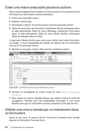 Créer une macro exécutant plusieurs actions
Votre nouvel objectif est d’insérer un fond sonore à l’ouverture et à la
fermeture du formulaire Carnet d’adresses.
1 Créez une nouvelle macro.
2 Insérez l’action Bip.
3 Choisissez l’action OuvrirFormulaire comme seconde action.
4 ’Dans la zone Nom de formulaire, choisissez Carnet d’adresses dans
la liste déroulante. Dans la zone Affichage, conservez Formulaire
dans la liste déroulante. Dans la zone Mode fenêtre, choisissez
Boîte de dialogue dans la liste.
L’argument Mode fenêtre que vous avez activé rend votre formulaire modal : il sera impossible de cliquer en dehors de ce formulaire
tant qu’il ne sera pas fermé.
5 Ajoutez à nouveau l’action Bip comme troisième action.

Figure 8.35 : La déﬁnition des trois actions réalisées par la macro

6 Fermez et enregistrez la macro sous le nom Ouvrir Formulaire
Contacts.
7 Pour tester la macro, double-cliquez sur celle-ci dans le volet de
navigation. Vériﬁez qu’il est impossible d’accéder à une autre
fenêtre tant que le formulaire Carnet d’adresses n’est pas fermé.

Utiliser une macro lancée par un événement dans
un formulaire
Dans ce qui suit, la macro Ouvrir Formulaire Contacts sera lancée
depuis le formulaire Factures-form.
530

8. Automatiser les traitements

 