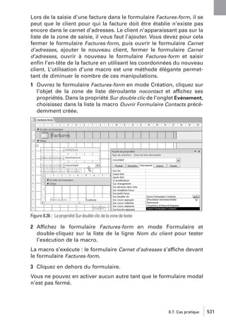 Lors de la saisie d’une facture dans le formulaire Factures-form, il se
peut que le client pour qui la facture doit être établie n’existe pas
encore dans le carnet d’adresses. Le client n’apparaissant pas sur la
liste de la zone de saisie, il vous faut l’ajouter. Vous devez pour cela
fermer le formulaire Factures-form, puis ouvrir le formulaire Carnet
d’adresses, ajouter le nouveau client, fermer le formulaire Carnet
d’adresses, ouvrir à nouveau le formulaire Factures-form et saisir
enﬁn l’en-tête de la facture en utilisant les coordonnées du nouveau
client. L’utilisation d’une macro est une méthode élégante permettant de diminuer le nombre de ces manipulations.
1 Ouvrez le formulaire Factures-form en mode Création, cliquez sur
l’objet de la zone de liste déroulante nocontact et affichez ses
propriétés. Dans la propriété Sur double clic de l’onglet Evénement,
choisissez dans la liste la macro Ouvrir Formulaire Contacts précédemment créée.

Figure 8.36 : La propriété Sur double clic de la zone de texte

2 Affichez le formulaire Factures-form en mode Formulaire et
double-cliquez sur la liste de la ligne Nom du client pour tester
l’exécution de la macro.
La macro s’exécute : le formulaire Carnet d’adresses s’affiche devant
le formulaire Factures-form.
3 Cliquez en dehors du formulaire.
Vous ne pouvez en activer aucun autre tant que le formulaire modal
n’est pas fermé.

8.7. Cas pratique

531

 