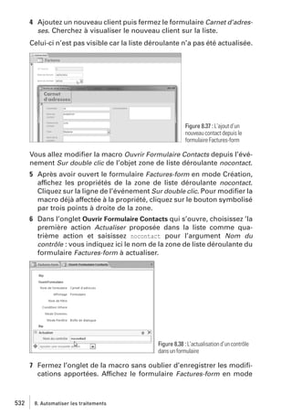 4 Ajoutez un nouveau client puis fermez le formulaire Carnet d’adresses. Cherchez à visualiser le nouveau client sur la liste.
Celui-ci n’est pas visible car la liste déroulante n’a pas été actualisée.

Figure 8.37 : L’ajout d’un
nouveau contact depuis le
formulaire Factures-form

Vous allez modiﬁer la macro Ouvrir Formulaire Contacts depuis l’événement Sur double clic de l’objet zone de liste déroulante nocontact.
5 Après avoir ouvert le formulaire Factures-form en mode Création,
affichez les propriétés de la zone de liste déroulante nocontact.
Cliquez sur la ligne de l’événement Sur double clic. Pour modiﬁer la
macro déjà affectée à la propriété, cliquez sur le bouton symbolisé
par trois points à droite de la zone.
6 Dans l’onglet Ouvrir Formulaire Contacts qui s’ouvre, choisissez ’la
première action Actualiser proposée dans la liste comme quatrième action et saisissez nocontact pour l’argument Nom du
contrôle : vous indiquez ici le nom de la zone de liste déroulante du
formulaire Factures-form à actualiser.

Figure 8.38 : L’actualisation d’un contrôle
dans un formulaire

7 Fermez l’onglet de la macro sans oublier d’enregistrer les modiﬁcations apportées. Affichez le formulaire Factures-form en mode

532

8. Automatiser les traitements

 