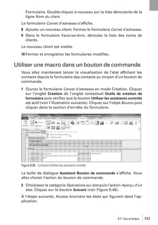 Formulaire. Double-cliquez à nouveau sur la liste déroulante de la
ligne Nom du client.
Le formulaire Carnet d’adresses s’affiche.
8 Ajoutez un nouveau client. Fermez le formulaire Carnet d’adresses.
9 Dans le formulaire Factures-form, déroulez la liste des noms de
clients.
Le nouveau client est visible.
10 Fermez et enregistrez les formulaires modiﬁés.

Utiliser une macro dans un bouton de commande
Vous allez maintenant lancer la visualisation de l’état affichant les
contacts depuis le formulaire des contacts au moyen d’un bouton de
commande.
1 Ouvrez le formulaire Carnet d’adresses en mode Création. Cliquez
sur l’onglet Création de l’onglet contextuel Outils de création de
formulaire puis vériﬁez que le bouton Utiliser les assistants contrôle
est actif (voir l’illustration suivante). Cliquez sur l’objet Bouton puis
cliquez dans la section d’en-tête du formulaire.

Figure 8.39 : Le bouton Utiliser les assistants contrôle

La boîte de dialogue Assistant Bouton de commande s’affiche. Vous
allez choisir l’action du bouton de commande.
2 Choisissez la catégorie Opérations sur état puis l’action Aperçu d’un
état. Cliquez sur le bouton Suivant (voir Figure 8.40).
À l’étape suivante, Access énumère les états qui ﬁgurent dans l’application.

8.7. Cas pratique

533

 