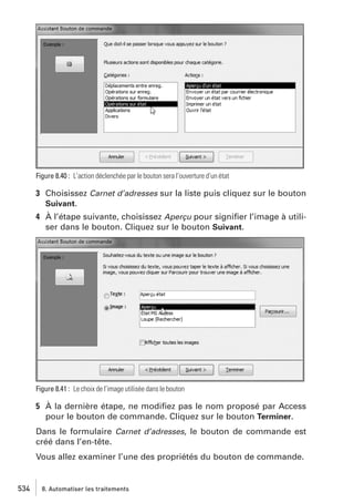 Figure 8.40 : L’action déclenchée par le bouton sera l’ouverture d’un état

3 Choisissez Carnet d’adresses sur la liste puis cliquez sur le bouton
Suivant.
4 À l’étape suivante, choisissez Aperçu pour signiﬁer l’image à utiliser dans le bouton. Cliquez sur le bouton Suivant.

Figure 8.41 : Le choix de l’image utilisée dans le bouton

5 À la dernière étape, ne modiﬁez pas le nom proposé par Access
pour le bouton de commande. Cliquez sur le bouton Terminer.
Dans le formulaire Carnet d’adresses, le bouton de commande est
créé dans l’en-tête.
Vous allez examiner l’une des propriétés du bouton de commande.

534

8. Automatiser les traitements

 