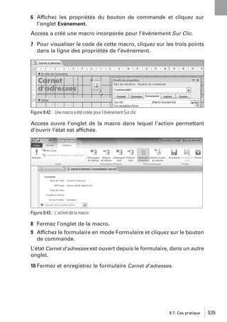 6 Affichez les propriétés du bouton de commande et cliquez sur
l’onglet Evénement.
Access a créé une macro incorporée pour l’événement Sur Clic.
7 Pour visualiser le code de cette macro, cliquez sur les trois points
dans la ligne des propriétés de l’événement.

Figure 8.42 : Une macro a été créée pour l’événement Sur clic

Access ouvre l’onglet de la macro dans lequel l’action permettant
d’ouvrir l’état est affichée.

Figure 8.43 : L’action de la macro

8 Fermez l’onglet de la macro.
9 Affichez le formulaire en mode Formulaire et cliquez sur le bouton
de commande.
L’état Carnet d’adresses est ouvert depuis le formulaire, dans un autre
onglet.
10 Fermez et enregistrez le formulaire Carnet d’adresses.

8.7. Cas pratique

535

 