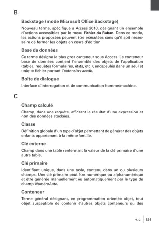 B
Backstage (mode Microsoft Office Backstage)
Nouveau terme, spéciﬁque à Access 2010, désignant un ensemble
d’actions accessibles par le menu Fichier du Ruban. Dans ce mode,
les actions proposées peuvent être exécutées sans qu’il soit nécessaire de fermer les objets en cours d’édition.

Base de données
Ce terme désigne le plus gros conteneur sous Access. Le conteneur
base de données contient l’ensemble des objets de l’application
(tables, requêtes formulaires, états, etc.), encapsulés dans un seul et
unique ﬁchier portant l’extension accdb.

Boîte de dialogue
Interface d’interrogation et de communication homme/machine.

C
Champ calculé
Champ, dans une requête, affichant le résultat d’une expression et
non des données stockées.

Classe
Déﬁnition globale d’un type d’objet permettant de générer des objets
enfants appartenant à la même famille.

Clé externe
Champ dans une table renfermant la valeur de la clé primaire d’une
autre table.

Clé primaire
Identiﬁant unique, dans une table, contenu dans un ou plusieurs
champs. Une clé primaire peut être numérique ou alphanumérique
et être générée manuellement ou automatiquement par le type de
champ NuméroAuto.

Conteneur
Terme général désignant, en programmation orientée objet, tout
objet susceptible de contenir d’autres objets conteneurs ou des

9. C

539

 