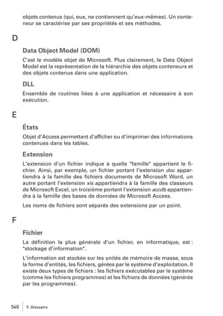 objets contenus (qui, eux, ne contiennent qu’eux-mêmes). Un conteneur se caractérise par ses propriétés et ses méthodes.

D
Data Object Model (DOM)
C’est le modèle objet de Microsoft. Plus clairement, le Data Object
Model est la représentation de la hiérarchie des objets conteneurs et
des objets contenus dans une application.

DLL
Ensemble de routines liées à une application et nécessaire à son
exécution.

E
États
Objet d’Access permettant d’afficher ou d’imprimer des informations
contenues dans les tables.

Extension
L’extension d’un ﬁchier indique à quelle "famille" appartient le ﬁchier. Ainsi, par exemple, un ﬁchier portant l’extension doc appartiendra à la famille des ﬁchiers documents de Microsoft Word, un
autre portant l’extension xls appartiendra à la famille des classeurs
de Microsoft Excel, un troisième portant l’extension accdb appartiendra à la famille des bases de données de Microsoft Access.
Les noms de ﬁchiers sont séparés des extensions par un point.

F
Fichier
La déﬁnition la plus générale d’un ﬁchier, en informatique, est :
"stockage d’information".
L’information est stockée sur les unités de mémoire de masse, sous
la forme d’entités, les ﬁchiers, gérées par le système d’exploitation. Il
existe deux types de ﬁchiers : les ﬁchiers exécutables par le système
(comme les ﬁchiers programmes) et les ﬁchiers de données (générés
par les programmes).

540

9. Glossaire

 