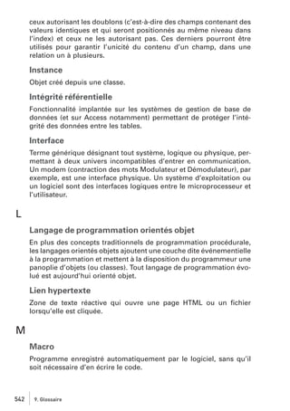 ceux autorisant les doublons (c’est-à-dire des champs contenant des
valeurs identiques et qui seront positionnés au même niveau dans
l’index) et ceux ne les autorisant pas. Ces derniers pourront être
utilisés pour garantir l’unicité du contenu d’un champ, dans une
relation un à plusieurs.

Instance
Objet créé depuis une classe.

Intégrité référentielle
Fonctionnalité implantée sur les systèmes de gestion de base de
données (et sur Access notamment) permettant de protéger l’intégrité des données entre les tables.

Interface
Terme générique désignant tout système, logique ou physique, permettant à deux univers incompatibles d’entrer en communication.
Un modem (contraction des mots Modulateur et Démodulateur), par
exemple, est une interface physique. Un système d’exploitation ou
un logiciel sont des interfaces logiques entre le microprocesseur et
l’utilisateur.

L
Langage de programmation orientés objet
En plus des concepts traditionnels de programmation procédurale,
les langages orientés objets ajoutent une couche dite événementielle
à la programmation et mettent à la disposition du programmeur une
panoplie d’objets (ou classes). Tout langage de programmation évolué est aujourd’hui orienté objet.

Lien hypertexte
Zone de texte réactive qui ouvre une page HTML ou un ﬁchier
lorsqu’elle est cliquée.

M
Macro
Programme enregistré automatiquement par le logiciel, sans qu’il
soit nécessaire d’en écrire le code.

542

9. Glossaire

 
