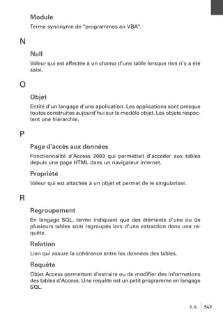 Module
Terme synonyme de "programmes en VBA".

N
Null
Valeur qui est affectée à un champ d’une table lorsque rien n’y a été
saisi.

O
Objet
Entité d’un langage d’une application. Les applications sont presque
toutes construites aujourd’hui sur le modèle objet. Les objets respectent une hiérarchie.

P
Page d’accès aux données
Fonctionnalité d’Access 2003 qui permettait d’accéder aux tables
depuis une page HTML dans un navigateur Internet.

Propriété
Valeur qui est attachée à un objet et permet de le singulariser.

R
Regroupement
En langage SQL, terme indiquant que des éléments d’une ou de
plusieurs tables sont regroupés lors d’une extraction dans une requête.

Relation
Lien qui assure la cohérence entre les données des tables.

Requête
Objet Access permettant d’extraire ou de modiﬁer des informations
des tables d’Access. Une requête est un petit programme en langage
SQL.

9. R

543

 