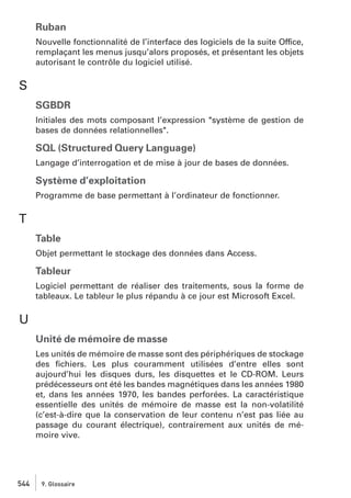 Ruban
Nouvelle fonctionnalité de l’interface des logiciels de la suite Office,
remplaçant les menus jusqu’alors proposés, et présentant les objets
autorisant le contrôle du logiciel utilisé.

S
SGBDR
Initiales des mots composant l’expression "système de gestion de
bases de données relationnelles".

SQL (Structured Query Language)
Langage d’interrogation et de mise à jour de bases de données.

Système d’exploitation
Programme de base permettant à l’ordinateur de fonctionner.

T
Table
Objet permettant le stockage des données dans Access.

Tableur
Logiciel permettant de réaliser des traitements, sous la forme de
tableaux. Le tableur le plus répandu à ce jour est Microsoft Excel.

U
Unité de mémoire de masse
Les unités de mémoire de masse sont des périphériques de stockage
des ﬁchiers. Les plus couramment utilisées d’entre elles sont
aujourd’hui les disques durs, les disquettes et le CD-ROM. Leurs
prédécesseurs ont été les bandes magnétiques dans les années 1980
et, dans les années 1970, les bandes perforées. La caractéristique
essentielle des unités de mémoire de masse est la non-volatilité
(c’est-à-dire que la conservation de leur contenu n’est pas liée au
passage du courant électrique), contrairement aux unités de mémoire vive.

544

9. Glossaire

 