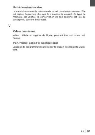 Unité de mémoire vive
La mémoire vive est la mémoire de travail du microprocesseur. Elle
est rapide (beaucoup plus que la mémoire de masse). Ce type de
mémoire est volatile (la conservation de son contenu est liée au
passage du courant électrique).

V
Valeur booléenne
Valeur utilisée en algèbre de Boole, pouvant être soit vraie, soit
fausse.

VBA (Visual Basic For Applications)
Langage de programmation utilisé sur la plupart des logiciels Microsoft.

9. V

545

 