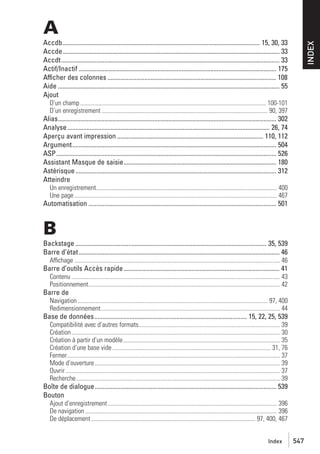 A
INDEX

Accdb........................................................................................................................... 15, 30, 33
Accde....................................................................................................................................... 33
Accdt........................................................................................................................................ 33
Actif/Inactif ........................................................................................................................... 175
Afficher des colonnes ......................................................................................................... 108
Aide .......................................................................................................................................... 55
Ajout
D’un champ .......................................................................................................................... 100-101
D’un enregistrement ............................................................................................................. 90, 397

Alias........................................................................................................................................ 302
Analyse .............................................................................................................................. 26, 74
Aperçu avant impression ........................................................................................... 110, 112
Argument............................................................................................................................... 504
ASP......................................................................................................................................... 526
Assistant Masque de saisie............................................................................................... 180
Astérisque ............................................................................................................................. 312
Atteindre
Un enregistrement....................................................................................................................... 400
Une page ..................................................................................................................................... 467

Automatisation ..................................................................................................................... 501

B
Backstage ....................................................................................................................... 35, 539
Barre d’état ............................................................................................................................. 46
Affichage ....................................................................................................................................... 46

Barre d’outils Accès rapide ................................................................................................. 41
Contenu ......................................................................................................................................... 43
Positionnement.............................................................................................................................. 42

Barre de
Navigation ............................................................................................................................. 97, 400
Redimensionnement...................................................................................................................... 44

Base de données............................................................................................... 15, 22, 25, 539
Compatibilité avec d’autres formats............................................................................................. 39
Création ......................................................................................................................................... 30
Création à partir d’un modèle....................................................................................................... 35
Création d’une base vide ........................................................................................................ 31, 76
Fermer............................................................................................................................................ 37
Mode d’ouverture.......................................................................................................................... 39
Ouvrir ............................................................................................................................................. 37
Recherche...................................................................................................................................... 39

Boîte de dialogue................................................................................................................. 539
Bouton
Ajout d’enregistrement ............................................................................................................... 396
De navigation .............................................................................................................................. 396
De déplacement ............................................................................................................ 97, 400, 467
Index

547

 