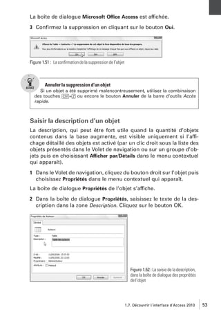 La boîte de dialogue Microsoft Office Access est affichée.
3 Conﬁrmez la suppression en cliquant sur le bouton Oui.

Figure 1.51 : La conﬁrmation de la suppression de l’objet

Annuler la suppression d’un objet
Si un objet a été supprimé malencontreusement, utilisez la combinaison
des touches [Ctrl]+[Z] ou encore le bouton Annuler de la barre d’outils Accès
rapide.

Saisir la description d’un objet
La description, qui peut être fort utile quand la quantité d’objets
contenus dans la base augmente, est visible uniquement si l’affichage détaillé des objets est activé (par un clic droit sous la liste des
objets présentés dans le Volet de navigation ou sur un groupe d’objets puis en choisissant Afficher par/Détails dans le menu contextuel
qui apparaît).
1 Dans le Volet de navigation, cliquez du bouton droit sur l’objet puis
choisissez Propriétés dans le menu contextuel qui apparaît.
La boîte de dialogue Propriétés de l’objet s’affiche.
2 Dans la boîte de dialogue Propriétés, saisissez le texte de la description dans la zone Description. Cliquez sur le bouton OK.

Figure 1.52 : La saisie de la description,
dans la boîte de dialogue des propriétés
de l’objet

1.7. Découvrir l’interface d’Access 2010

53

 