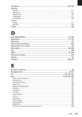 Conteneur...................................................................................................................... 382, 539
Contrôle
Calculé......................................................................................................................................... 411
Dépendant ................................................................................................................................... 411
Désactivation............................................................................................................................... 436
Indépendant................................................................................................................................. 411
Verrouillage ................................................................................................................................. 436

Couleur
Codage......................................................................................................................................... 411
Modiﬁer ....................................................................................................................................... 409

Critère .................................................................................................................................... 126

D
Data Object Model......................................................................................................... 21, 540
Date/Heure...................................................................................................................... 91, 173
Décimales.............................................................................................................................. 176
Démarrage automatique..................................................................................................... 526
Déplacement d’un champ .................................................................................................. 102
Description...................................................................................................................... 63, 330
DLL.......................................................................................................................................... 540
DOM ................................................................................................................................. 21, 540
Données connexes .............................................................................................................. 279
Dossier..................................................................................................................................... 33
Doublon.......................................................................................................................... 205, 337

E
En-tête de colonne ................................................................................................................ 89
Enregistrement ................................................................................................................. 20, 25
ET ............................................................................................................................ 124, 132, 319
État ...................................................................................................................... 24-25, 451, 540
Aperçu avant impression ............................................................................................................ 466
Assistant Etat .............................................................................................................................. 451
Assistant Etiquette...................................................................................................................... 455
Bouton Etat.................................................................................................................................. 459
Boutons de déplacement ............................................................................................................ 467
Contrôles ..................................................................................................................................... 474
Enregistrer ................................................................................................................................... 482
Etat vide....................................................................................................................................... 463
États avancés .............................................................................................................................. 482
Fermer.......................................................................................................................................... 482
Impression ................................................................................................................................... 469
Mise en page .............................................................................................................................. 468
Mode Création............................................................................................................................. 459
Modiﬁcation ................................................................................................................................ 469
Ouverture en mode Aperçu avant impression ............................................................................ 466

Index

549

 