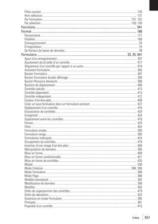 Filtre courant ............................................................................................................................... 126
Hors sélection.............................................................................................................................. 131
Par formulaire...................................................................................................................... 131, 152
Par sélection........................................................................................................................ 130, 150

Fonctions ............................................................................................................................... 541
Format .................................................................................................................................... 168
Personnalisé ................................................................................................................................ 171
Prédéﬁni....................................................................................................................................... 168
D’enregistrement........................................................................................................................... 34
D’importation................................................................................................................................. 70
De ﬁchiers de bases de données.................................................................................................. 39

Formulaire ................................................................................................................. 23, 25, 541
Ajout d’un enregistrement .......................................................................................................... 397
Ajustement de la taille d’un contrôle ......................................................................................... 417
Alignement d’un contrôle par rapport à un autre....................................................................... 418
Assistant Formulaire ................................................................................................................... 383
Bouton Formulaire ....................................................................................................................... 387
Bouton Formulaire double affichage ........................................................................................... 389
Bouton Plusieurs élements ......................................................................................................... 388
Boutons de déplacement ............................................................................................................ 400
Contrôle calculé........................................................................................................................... 413
Contrôle dépendant..................................................................................................................... 413
Contrôle indépendant.................................................................................................................. 412
Couleur d’arrière-plan ................................................................................................................. 409
Créer un sous-formulaire dans un formulaire existant .............................................................. 427
Déplacement d’un contrôle......................................................................................................... 416
Dissociation de contrôles............................................................................................................ 420
Enregistrer ................................................................................................................................... 424
Espacement entre les contrôles.................................................................................................. 418
Fermer.......................................................................................................................................... 424
Filtre............................................................................................................................................. 402
Formulaire simple........................................................................................................................ 383
Formulaire vierge......................................................................................................................... 395
Formulaires imbriqués................................................................................................................. 424
Groupement de contrôles............................................................................................................ 419
Insertion d’une image d’arrière-plan .......................................................................................... 408
Manipulation de données ........................................................................................................... 395
Mise en forme............................................................................................................................. 408
Mise en forme conditionnelle..................................................................................................... 421
Mise en forme de contrôles........................................................................................................ 420
Modal .......................................................................................................................................... 530
Mode Création .................................................................................................................... 388, 390
Mode Formulaire ......................................................................................................................... 388
Mode Page .................................................................................................................................. 388
Modèle conceptuel...................................................................................................................... 382
Modiﬁcation de données ............................................................................................................ 398
Modiﬁer ....................................................................................................................................... 403
Ordre de superposition des contrôles......................................................................................... 419
Ordre de tabulation ..................................................................................................................... 422
Ouverture en mode Formulaire ................................................................................................... 395
Principes ...................................................................................................................................... 381
Propriété d’un contrôle................................................................................................................ 415

Index

551

 