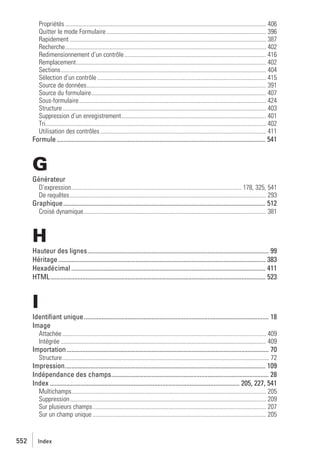 Propriétés .................................................................................................................................... 406
Quitter le mode Formulaire ......................................................................................................... 396
Rapidement ................................................................................................................................. 387
Recherche.................................................................................................................................... 402
Redimensionnement d’un contrôle ............................................................................................. 416
Remplacement............................................................................................................................. 402
Sections....................................................................................................................................... 404
Sélection d’un contrôle ............................................................................................................... 415
Source de données...................................................................................................................... 391
Source du formulaire................................................................................................................... 407
Sous-formulaire........................................................................................................................... 424
Structure...................................................................................................................................... 403
Suppression d’un enregistrement............................................................................................... 401
Tri................................................................................................................................................. 402
Utilisation des contrôles ............................................................................................................. 411

Formule .................................................................................................................................. 541

G
Générateur
D’expression................................................................................................................ 178, 325, 541
De requêtes ................................................................................................................................. 293

Graphique.............................................................................................................................. 512
Croisé dynamique........................................................................................................................ 381

H
Hauteur des lignes................................................................................................................. 99
Héritage ................................................................................................................................. 383
Hexadécimal ......................................................................................................................... 411
HTML...................................................................................................................................... 523

I
Identiﬁant unique ................................................................................................................... 18
Image
Attachée ...................................................................................................................................... 409
Intégrée ....................................................................................................................................... 409

Importation.............................................................................................................................. 70
Structure........................................................................................................................................ 72

Impression............................................................................................................................. 109
Indépendance des champs.................................................................................................. 28
Index ...................................................................................................................... 205, 227, 541
Multichamps................................................................................................................................ 205
Suppression................................................................................................................................. 209
Sur plusieurs champs.................................................................................................................. 207
Sur un champ unique .................................................................................................................. 205

552

Index

 