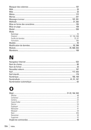 Masquer des colonnes ....................................................................................................... 107
Mdb .......................................................................................................................................... 33
Mde .......................................................................................................................................... 33
Mémo ..................................................................................................................................... 172
Merise.................................................................................................................................... 231
Message si erreur ....................................................................................................... 197, 201
Méthode .......................................................................................................................... 21, 382
Mise en forme des caractères .......................................................................................... 105
Mise en page ........................................................................................................................ 109
Modal ..................................................................................................................................... 530
Mode
Backstage ...................................................................................................................................... 35
Création......................................................................................................................... 57, 159, 308
Feuille de données .................................................................................................................. 23, 87
Formulaire.................................................................................................................................... 395

Modèle..................................................................................................................................... 35
Modiﬁcation de données.............................................................................................. 92, 398
Module..................................................................................................................... 25, 509, 543
Monétaire.............................................................................................................................. 169

N
Navigateur Internet ............................................................................................................. 522
Nom de champ ....................................................................................................................... 60
Nom de ﬁchier ........................................................................................................................ 33
Nouvelles valeurs ................................................................................................................ 167
Null ................................................................................................................................. 117, 543
Null interdit............................................................................................................................ 179
Numérique..................................................................................................................... 166, 169
NuméroAuto ............................................................................................................. 61, 91, 167
Numérotation automatique .................................................................................................. 62

O
Objet ................................................................................................................... 21-22, 164, 543
Afficher .......................................................................................................................................... 48
Conteneur ...................................................................................................................................... 22
Contenu ......................................................................................................................................... 22
Copier/Coller ................................................................................................................................. 51
Décrire ........................................................................................................................................... 53
Dupliquer ....................................................................................................................................... 51
Manipuler ...................................................................................................................................... 47
Masquer ........................................................................................................................................ 54
Nom ............................................................................................................................................. 435
Renommer ..................................................................................................................................... 50
Supprimer ...................................................................................................................................... 52

Onglet de commandes .......................................................................................................... 40
554

Index

 