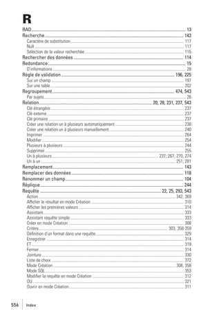 R
RAD........................................................................................................................................... 13
Recherche............................................................................................................................. 143
Caractère de substitution............................................................................................................ 117
Null .............................................................................................................................................. 117
Sélection de la valeur recherchée .............................................................................................. 115

Rechercher des données ................................................................................................... 114
Redondance............................................................................................................................ 15
D’informations............................................................................................................................... 28

Règle de validation ...................................................................................................... 196, 225
Sur un champ .............................................................................................................................. 197
Sur une table............................................................................................................................... 202

Regroupement .............................................................................................................. 474, 543
Par sujets....................................................................................................................................... 26

Relation...................................................................................................... 20, 28, 231, 237, 543
Clé étrangère............................................................................................................................... 237
Clé externe .................................................................................................................................. 237
Clé primaire ................................................................................................................................. 237
Créer une relation un à plusieurs automatiquement ................................................................. 238
Créer une relation un à plusieurs manuellement ....................................................................... 240
Imprimer ...................................................................................................................................... 264
Modiﬁer ....................................................................................................................................... 254
Plusieurs à plusieurs ................................................................................................................... 244
Supprimer .................................................................................................................................... 255
Un à plusieurs ..................................................................................................... 237, 267, 270, 274
Un à un ................................................................................................................................ 251, 281

Remplacement...................................................................................................................... 143
Remplacer des données..................................................................................................... 118
Renommer un champ .......................................................................................................... 104
Réplique................................................................................................................................. 244
Requête ............................................................................................................. 22, 25, 293, 543
Action .................................................................................................................................. 342, 369
Afficher le résultat en mode Création ........................................................................................ 310
Afficher les premières valeurs .................................................................................................... 314
Assistant...................................................................................................................................... 333
Assistant requête simple ............................................................................................................ 333
Créer en mode Création .............................................................................................................. 308
Critère........................................................................................................................... 303, 358-359
Déﬁnition d’un format dans une requête.................................................................................... 329
Enregistrer ................................................................................................................................... 314
ET................................................................................................................................................. 319
Fermer.......................................................................................................................................... 314
Jointure ....................................................................................................................................... 330
Liste de choix .............................................................................................................................. 372
Mode Création .................................................................................................................... 308, 358
Mode SQL.................................................................................................................................... 353
Modiﬁer la requête en mode Création ....................................................................................... 312
OU................................................................................................................................................ 321
Ouvrir en mode Création ............................................................................................................. 311

556

Index

 