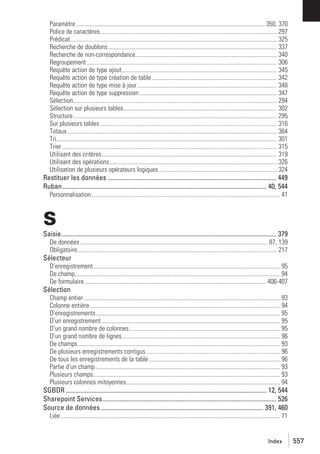 Paramètre ............................................................................................................................ 350, 370
Police de caractères.................................................................................................................... 297
Prédicat........................................................................................................................................ 325
Recherche de doublons............................................................................................................... 337
Recherche de non-correspondance............................................................................................. 340
Regroupement ............................................................................................................................. 306
Requête action de type ajout...................................................................................................... 345
Requête action de type création de table .................................................................................. 342
Requête action de type mise à jour............................................................................................ 348
Requête action de type suppression .......................................................................................... 347
Sélection...................................................................................................................................... 294
Sélection sur plusieurs tables..................................................................................................... 302
Structure...................................................................................................................................... 295
Sur plusieurs tables .................................................................................................................... 316
Totaux.......................................................................................................................................... 364
Tri................................................................................................................................................. 301
Trier ............................................................................................................................................. 315
Utilisant des critères................................................................................................................... 319
Utilisant des opérations.............................................................................................................. 326
Utilisation de plusieurs opérateurs logiques.............................................................................. 324

Restituer les données ......................................................................................................... 449
Ruban ............................................................................................................................... 40, 544
Personnalisation............................................................................................................................ 41

S
Saisie...................................................................................................................................... 379
De données ........................................................................................................................... 87, 139
Obligatoire................................................................................................................................... 217

Sélecteur
D’enregistrement........................................................................................................................... 95
De champ....................................................................................................................................... 94
De formulaire ....................................................................................................................... 406-407

Sélection
Champ entier ................................................................................................................................. 93
Colonne entière ............................................................................................................................. 94
D’enregistrements......................................................................................................................... 95
D’un enregistrement...................................................................................................................... 95
D’un grand nombre de colonnes................................................................................................... 95
D’un grand nombre de lignes........................................................................................................ 96
De champs..................................................................................................................................... 93
De plusieurs enregistrements contigus ........................................................................................ 96
De tous les enregistrements de la table ...................................................................................... 96
Partie d’un champ ......................................................................................................................... 93
Plusieurs champs........................................................................................................................... 93
Plusieurs colonnes mitoyennes..................................................................................................... 94

SGBDR ............................................................................................................................. 12, 544
Sharepoint Services ............................................................................................................ 526
Source de données ..................................................................................................... 391, 460
Liée ................................................................................................................................................ 71

Index

557

 