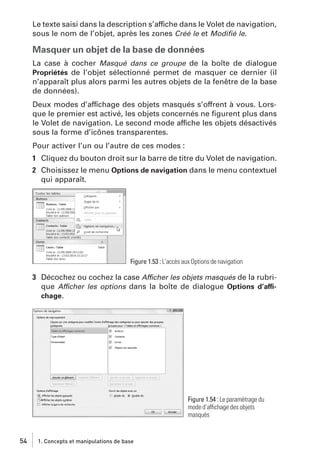 Le texte saisi dans la description s’affiche dans le Volet de navigation,
sous le nom de l’objet, après les zones Créé le et Modiﬁé le.

Masquer un objet de la base de données
La case à cocher Masqué dans ce groupe de la boîte de dialogue
Propriétés de l’objet sélectionné permet de masquer ce dernier (il
n’apparaît plus alors parmi les autres objets de la fenêtre de la base
de données).
Deux modes d’affichage des objets masqués s’offrent à vous. Lorsque le premier est activé, les objets concernés ne ﬁgurent plus dans
le Volet de navigation. Le second mode affiche les objets désactivés
sous la forme d’icônes transparentes.
Pour activer l’un ou l’autre de ces modes :
1 Cliquez du bouton droit sur la barre de titre du Volet de navigation.
2 Choisissez le menu Options de navigation dans le menu contextuel
qui apparaît.

Figure 1.53 : L’accès aux Options de navigation

3 Décochez ou cochez la case Afficher les objets masqués de la rubrique Afficher les options dans la boîte de dialogue Options d’affichage.

Figure 1.54 : Le paramétrage du
mode d’affichage des objets
masqués

54

1. Concepts et manipulations de base

 