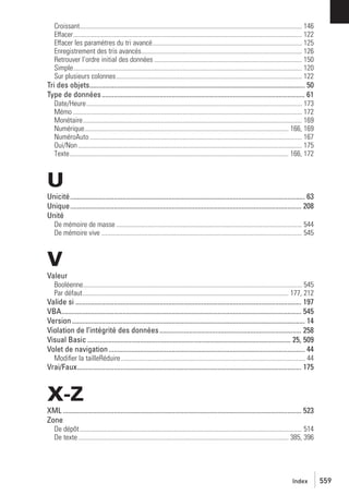 Croissant...................................................................................................................................... 146
Effacer.......................................................................................................................................... 122
Effacer les paramètres du tri avancé.......................................................................................... 125
Enregistrement des tris avancés................................................................................................. 126
Retrouver l’ordre initial des données ......................................................................................... 150
Simple.......................................................................................................................................... 120
Sur plusieurs colonnes................................................................................................................ 122

Tri des objets........................................................................................................................... 50
Type de données .................................................................................................................... 61
Date/Heure.................................................................................................................................. 173
Mémo .......................................................................................................................................... 172
Monétaire.................................................................................................................................... 169
Numérique........................................................................................................................... 166, 169
NuméroAuto ................................................................................................................................ 167
Oui/Non ....................................................................................................................................... 175
Texte.................................................................................................................................... 166, 172

U
Unicité...................................................................................................................................... 63
Unique.................................................................................................................................... 208
Unité
De mémoire de masse ................................................................................................................ 544
De mémoire vive ......................................................................................................................... 545

V
Valeur
Booléenne.................................................................................................................................... 545
Par défaut............................................................................................................................ 177, 212

Valide si ................................................................................................................................. 197
VBA......................................................................................................................................... 545
Version ..................................................................................................................................... 14
Violation de l’intégrité des données ................................................................................. 258
Visual Basic .................................................................................................................... 25, 509
Volet de navigation ................................................................................................................ 44
Modiﬁer la tailleRéduire ............................................................................................................... 44

Vrai/Faux................................................................................................................................ 175

X-Z
XML ........................................................................................................................................ 523
Zone
De dépôt ...................................................................................................................................... 514
De texte............................................................................................................................... 385, 396

Index

559

 