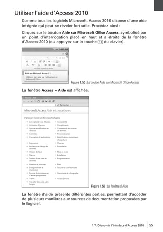 Utiliser l’aide d’Access 2010
Comme tous les logiciels Microsoft, Access 2010 dispose d’une aide
intégrée qui peut se révéler fort utile. Procédez ainsi :
Cliquez sur le bouton Aide sur Microsoft Office Access, symbolisé par
un point d’interrogation placé en haut et à droite de la fenêtre
d’Access 2010 (ou appuyez sur la touche [F1] du clavier).

Figure 1.55 : Le bouton Aide sur Microsoft Office Access

La fenêtre Access – Aide est affichée.

Figure 1.56 : La fenêtre d’Aide

La fenêtre d’aide présente différentes parties, permettant d’accéder
de plusieurs manières aux sources de documentation proposées par
le logiciel.

1.7. Découvrir l’interface d’Access 2010

55

 