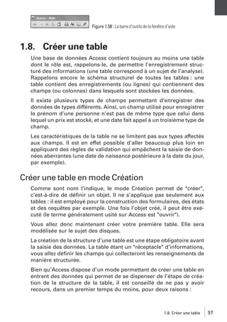 Figure 1.58 : La barre d’outils de la fenêtre d’aide

1.8. Créer une table
Une base de données Access contient toujours au moins une table
dont le rôle est, rappelons-le, de permettre l’enregistrement structuré des informations (une table correspond à un sujet de l’analyse).
Rappelons encore le schéma structurel de toutes les tables : une
table contient des enregistrements (ou lignes) qui contiennent des
champs (ou colonnes) dans lesquels sont stockées les données.
Il existe plusieurs types de champs permettant d’enregistrer des
données de types différents. Ainsi, un champ utilisé pour enregistrer
le prénom d’une personne n’est pas de même type que celui dans
lequel un prix est stocké, et une date fait appel à un troisième type de
champ.
Les caractéristiques de la table ne se limitent pas aux types affectés
aux champs. Il est en effet possible d’aller beaucoup plus loin en
appliquant des règles de validation qui empêchent la saisie de données aberrantes (une date de naissance postérieure à la date du jour,
par exemple).

Créer une table en mode Création
Comme sont nom l’indique, le mode Création permet de "créer",
c’est-à-dire de déﬁnir un objet. Il ne s’applique pas seulement aux
tables : il est employé pour la construction des formulaires, des états
et des requêtes par exemple. Une fois l’objet créé, il peut être exécuté (le terme généralement usité sur Access est "ouvrir").
Vous allez donc maintenant créer votre première table. Elle sera
modélisée sur le sujet des disques.
La création de la structure d’une table est une étape obligatoire avant
la saisie des données. La table étant un "réceptacle" d’informations,
vous allez déﬁnir les champs qui collecteront les renseignements de
manière structurée.
Bien qu’Access dispose d’un mode permettant de créer une table en
entrant des données qui permet de se dispenser de l’étape de création de la structure de la table, il est conseillé de ne pas y avoir
recours, dans un premier temps du moins, pour deux raisons :

1.8. Créer une table

57

 