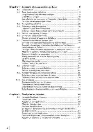 Chapitre 1
1.1.
1.2.

1.3.
1.4.

1.5.
1.6.
1.7.

1.8.

1.9.

1.10.

Chapitre 2
2.1.

4

Concepts et manipulations de base

9

Introduction .............................................................. 11
Base de données, déﬁnition ........................................... 15
L’organisation des données en sujets ................................ 15
L’identiﬁant unique ...................................................... 18
Les relations permanentes et l’intégrité référentielle .............. 20
De nombreux objets hiérarchisés ..................................... 21
Analyser le problème ................................................... 26
Créer une base de données ............................................ 30
Créer une base de données vide ...................................... 31
Créer une base de données à partir d’un modèle .................. 35
Fermer une base de données .......................................... 37
Ouvrir une base de données ........................................... 37
Choisir un mode d’ouverture de la base ............................. 39
Découvrir l’interface d’Access 2010 .................................. 40
Connaître les composants essentiels de l’interface ................ 40
Connaître les actions proposées dans la barre d’outils Accès
rapide et dans le Ruban ................................................. 42
Changer l’emplacement de la barre d’outils Accès rapide ........ 42
Modiﬁer le contenu de la barre d’outils Accès rapide .............. 43
Découvrir le Volet de navigation ...................................... 44
Masquer ou afficher le Volet de navigation .......................... 45
La Barre d’état ............................................................ 46
Manipuler les objets ..................................................... 47
Utiliser l’aide d’Access 2010 ........................................... 55
Créer une table ........................................................... 57
Créer une table en mode Création .................................... 57
Fermer et enregistrer une table ....................................... 64
Autres méthodes pour créer des tables .............................. 65
Créer une table en entrant des données ............................. 65
Créer une table en important des données .......................... 70
Cas pratiques ............................................................. 74
Analyser rapidement les données .................................... 74
Créer la base de données initiale ...................................... 76
Créer la table Auteurs en entrant des données ..................... 77
Créer les tables Contacts et Livres en mode Création .............. 79

Manipuler les données

85

Le mode Feuille de données ........................................... 87
Ouvrir une table .......................................................... 87
Ajouter un enregistrement ............................................. 90
Modiﬁer des données ................................................... 92
Réaliser des sélections .................................................. 93
Se déplacer dans les enregistrements au moyen des boutons
de déplacement .......................................................... 97
Supprimer un enregistrement ......................................... 98
Déﬁnir la largeur des colonnes et la hauteur des lignes ........... 99
Ajouter un champ à la structure d’une table ....................... 100

 