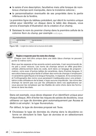 j

j

la saisie d’une description, facultative mais utile lorsque de nombreux champs sont manipulés, dans la troisième colonne ;
la personnalisation éventuelle de ses propriétés dans la partie
inférieure de la fenêtre.

La première ligne du tableau précédent, qui décrit le numéro unique
utilisé pour identiﬁer un disque dans la table des disques, vous
servira d’exemple d’illustration de la création d’un champ.
3 Saisissez le nom du premier champ dans la première cellule de la
colonne Nom du champ, par exemple nodisque.

Figure 1.63 : L’onglet de création de la structure de la table

Règles à respecter pour les noms des champs
Chaque nom doit être unique dans une table (deux champs ne peuvent
porter le même nom).
Bien que les espaces et les accents soient autorisés, il est recommandé de
ne pas y avoir recours. Les noms de champs seront en effet peut-être
utilisés ultérieurement dans du code, écrit dans un langage de programmation, voire avec d’autres tables de caractères, dans d’autres langues. Il
sera alors beaucoup plus facile d’utiliser des noms de champs n’employant
ni caractères spéciﬁques à la langue française, ni espaces. Si la consonance
et l’orthographe des noms vous paraissent inadéquates pour une présentation à des utilisateurs de la base, n’ayez aucune inquiétude : les noms des
champs ne seront pas vus par les utilisateurs dans vos applications car
vous pouvez les remplacer par les libellés de votre choix dans les formulaires et dans les états.

Dans cet exemple, vous devez disposer d’un identiﬁant unique pour
chaque disque. Aﬁn d’éviter les risques de saisies de doublons, vous
utiliserez un type de données géré automatiquement par Access et
dédié à cet emploi : le type NuméroAuto.
Par défaut, le type de données proposé est Texte.
4 Choisissez le type de données du champ dans la deuxième colonne en déroulant la liste Type de données et en sélectionnant
NuméroAuto.

60

1. Concepts et manipulations de base

 