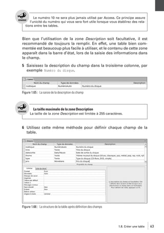 Le numéro 10 ne sera plus jamais utilisé par Access. Ce principe assure
l’unicité du numéro qui vous sera fort utile lorsque vous établirez des relations entre les tables.

Bien que l’utilisation de la zone Description soit facultative, il est
recommandé de toujours la remplir. En effet, une table bien commentée est beaucoup plus facile à utiliser, et le contenu de cette zone
apparaît dans la barre d’état, lors de la saisie des informations dans
le champ.
5 Saisissez la description du champ dans la troisième colonne, par
exemple Numéro du disque.

Figure 1.65 : La saisie de la description du champ

La taille maximale de la zone Description
La taille de la zone Description est limitée à 255 caractères.

6 Utilisez cette même méthode pour déﬁnir chaque champ de la
table.

Figure 1.66 : La structure de la table après déﬁnition des champs

1.8. Créer une table

63

 