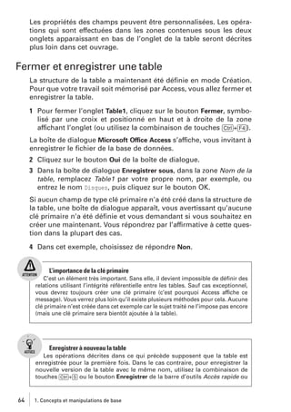 Les propriétés des champs peuvent être personnalisées. Les opérations qui sont effectuées dans les zones contenues sous les deux
onglets apparaissant en bas de l’onglet de la table seront décrites
plus loin dans cet ouvrage.

Fermer et enregistrer une table
La structure de la table a maintenant été déﬁnie en mode Création.
Pour que votre travail soit mémorisé par Access, vous allez fermer et
enregistrer la table.
1 Pour fermer l’onglet Table1, cliquez sur le bouton Fermer, symbolisé par une croix et positionné en haut et à droite de la zone
affichant l’onglet (ou utilisez la combinaison de touches [Ctrl]+[F4]).
La boîte de dialogue Microsoft Office Access s’affiche, vous invitant à
enregistrer le ﬁchier de la base de données.
2 Cliquez sur le bouton Oui de la boîte de dialogue.
3 Dans la boîte de dialogue Enregistrer sous, dans la zone Nom de la
table, remplacez Table1 par votre propre nom, par exemple, ou
entrez le nom Disques, puis cliquez sur le bouton OK.
Si aucun champ de type clé primaire n’a été créé dans la structure de
la table, une boîte de dialogue apparaît, vous avertissant qu’aucune
clé primaire n’a été déﬁnie et vous demandant si vous souhaitez en
créer une maintenant. Vous répondrez par l’affirmative à cette question dans la plupart des cas.
4 Dans cet exemple, choisissez de répondre Non.

L’importance de la clé primaire
C’est un élément très important. Sans elle, il devient impossible de déﬁnir des
relations utilisant l’intégrité référentielle entre les tables. Sauf cas exceptionnel,
vous devrez toujours créer une clé primaire (c’est pourquoi Access affiche ce
message). Vous verrez plus loin qu’il existe plusieurs méthodes pour cela. Aucune
clé primaire n’est créée dans cet exemple car le sujet traité ne l’impose pas encore
(mais une clé primaire sera bientôt ajoutée à la table).

Enregistrer à nouveau la table
Les opérations décrites dans ce qui précède supposent que la table est
enregistrée pour la première fois. Dans le cas contraire, pour enregistrer la
nouvelle version de la table avec le même nom, utilisez la combinaison de
touches [Ctrl]+[S] ou le bouton Enregistrer de la barre d’outils Accès rapide ou

64

1. Concepts et manipulations de base

 