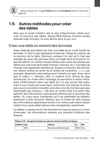 encore cliquez sur l’onglet Fichier puis sur Enregistrer dans le menu qui
apparaît.

1.9. Autres méthodes pour créer
des tables
Bien que le mode Création soit le plus fréquemment utilisé pour
créer la structure des tables, Access 2010 dispose d’autres modes
assurant cette fonction. Ils sont décrits dans ce qui suit.

Créer une table en entrant des données
Cette méthode permettant de créer une table est le mode Feuille de
données. Il n’est ici pas nécessaire d’exécuter l’étape de création de
la structure de la table. Étonnant, puisque l’on sait qu’il n’est pas
possible de saisir des données dans une table dont la structure n’a
pas été déﬁnie. En réalité, Access attribue des noms de champs par
défaut aux colonnes de la table (Champ1, Champ2, etc.). Les types de
champs sont également décidés par Access en fonction des premières valeurs saisies (la saisie de la chaîne de caractères Durand, par
exemple, déclenche automatiquement l’emploi du type Texte, alors
que la valeur 832 entraîne, elle, la création d’un champ de type
Numérique). Ce mode offre l’avantage de permettre la saisie immédiate d’informations dans une table qui n’a pas encore été créée,
mais il vous faudra de toute façon renommer vos champs (à moins
que vous ne souhaitiez travailler avec des noms de champs aussi peu
signiﬁcatifs que Champx…). De plus, ce mode incite à la saisie "tête
baissée" des informations, sans grande réﬂexion sur la structure des
tables. Or, vous savez maintenant qu’il est préférable de réﬂéchir
posément à cette structure. Retenez que ce mode est utile lorsque
des informations appartenant toutes à un même sujet (donc faisant
l’objet d’une seule table) doivent être enregistrées rapidement.
Le tableau ci-après montre les données du sujet qui pourra ici servir
d’exemple : les informations relatives aux maisons d’éditions des
disques.
Tableau 1.10 : Exemple de données du sujet des maisons d’édition de disques
noediteur nom

adresse

cp

1

35, boulevard Charlemagne

75019 Paris

BGB

ville

1.9. Autres méthodes pour créer des tables

65

 