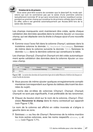 Création de la clé primaire
Vous serez peut-être surpris de constater que le descriptif du mode opératoire qui suit ne commence pas par la saisie d’une première colonne
(actuellement nommée N° et qui sera renommée à terme noediteur) correspondant au premier champ qui constitue la clé primaire utilisée dans la table.
En effet, celle-ci est générée automatiquement par Access 2010 lors de la
saisie des données.

Les champs manquants vont maintenant être créés, après chaque
validation des données ajoutées dans la colonne Ajouter un nouveau
champ, qui est déplacée vers la droite à chaque ajout d’une nouvelle
colonne.
4 Comme vous l’avez fait dans la colonne Champ1, saisissez dans la
troisième colonne la donnée 35, boulevard Charlemagne. Saisissez
de même dans la colonne suivante la donnée 75019. Saisissez la
donnée Paris dans la dernière colonne qui constituera la table.
Les champs Champ2, Champ3 et Champ4 ont été créés automatiquement après validation des données dans la colonne Ajouter un nouveau champ.

Figure 1.69 : La saisie des données de la première ligne de la table Maisons d’édition de disques en
mode Feuille de données

5 Vous pouvez de même ajouter quelques enregistrements complémentaires (correspondant aux lignes du tableau décrivant les données du sujet).
Les noms des en-têtes de colonnes (Champ1, Champ2, Champ3,
Champ4) ne sont pas signiﬁcatifs. Il est préférable de les renommer.
6 Cliquez du bouton droit sur le nom de la colonne, Champ1. Choisissez Renommer le champ dans le menu contextuel qui apparaît
(voir Figure 1.70).
Le nom de la colonne est affiché en vidéo inversée et s’aligne à
gauche dans sa zone.
7 Saisissez nom au lieu de Champ1. Renommez de la même manière
les trois autres colonnes, avec les noms respectifs adresse, cp et
ville (voir Figure 1.71).

1.9. Autres méthodes pour créer des tables

67

 