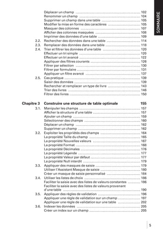 2.2.
2.3.
2.4.

2.5.

Chapitre 3
3.1.

3.2.

3.3.

3.4.

3.5.

3.6.

Construire une structure de table optimale

SOMMAIRE

Déplacer un champ .................................................... 102
Renommer un champ ................................................. 104
Supprimer un champ dans une table ............................... 105
Modiﬁer la mise en forme des caractères .......................... 105
Masquer des colonnes ................................................ 107
Afficher des colonnes masquées .................................... 108
Imprimer des données d’une table .................................. 109
Rechercher des données dans une table ........................... 114
Remplacer des données dans une table ............................ 118
Trier et ﬁltrer les données d’une table .............................. 120
Effectuer un tri simple ................................................. 120
Effectuer un tri avancé ................................................. 122
Appliquer des ﬁltres courants ........................................ 126
Filtrer par sélection .................................................... 130
Filtrer par formulaire ................................................... 131
Appliquer un ﬁltre avancé ............................................ 137
Cas pratique ............................................................. 139
Saisir des données ..................................................... 139
Rechercher et remplacer un type de livre .......................... 143
Trier des livres .......................................................... 146
Filtrer des livres ......................................................... 150

155

Manipuler les champs ................................................. 157
Afficher la structure d’une table ...................................... 157
Ajouter un champ ...................................................... 159
Sélectionner des champs ............................................. 160
Déplacer un champ .................................................... 162
Supprimer un champ .................................................. 162
Exploiter les propriétés des champs ................................ 164
La propriété Taille du champ ......................................... 165
La propriété Nouvelles valeurs ...................................... 167
La propriété Format .................................................... 168
La propriété Décimales ................................................ 176
La propriété Légende .................................................. 177
La propriété Valeur par défaut ........................................ 177
La propriété Null interdit .............................................. 179
Appliquer des masques de saisie .................................... 179
Utiliser l’Assistant Masque de saisie ................................ 180
Créer un masque de saisie personnalisé ........................... 184
Utiliser les listes de choix ............................................. 186
Faciliter la saisie avec des listes de valeurs constantes .......... 186
Faciliter la saisie avec des listes de valeurs provenant
d’une table .............................................................. 190
Appliquer des règles de validation .................................. 196
Appliquer une règle de validation sur un champ .................. 197
Appliquer une règle de validation sur une table .................. 202
Indexer les données ................................................... 205
Créer un index sur un champ ......................................... 205

5

 