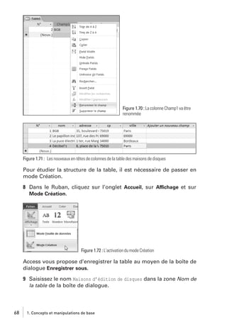 Figure 1.70 : La colonne Champ1 va être
renommée

Figure 1.71 : Les nouveaux en-têtes de colonnes de la table des maisons de disques

Pour étudier la structure de la table, il est nécessaire de passer en
mode Création.
8 Dans le Ruban, cliquez sur l’onglet Accueil, sur Affichage et sur
Mode Création.

Figure 1.72 : L’activation du mode Création

Access vous propose d’enregistrer la table au moyen de la boîte de
dialogue Enregistrer sous.
9 Saisissez le nom Maisons d’édition de disques dans la zone Nom de
la table de la boîte de dialogue.

68

1. Concepts et manipulations de base

 