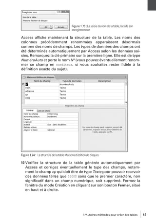Figure 1.73 : La saisie du nom de la table, lors de son
enregistrement

Access affiche maintenant la structure de la table. Les noms des
colonnes précédemment renommées apparaissent désormais
comme des noms de champs. Les types de données des champs ont
été déterminés automatiquement par Access selon les données saisies. Remarquez la clé primaire sur la première ligne. Elle est de type
NuméroAuto et porte le nom N° (vous pouvez éventuellement renommer ce champ en noediteur, si vous souhaitez rester ﬁdèle à la
déﬁnition exacte du sujet).

Figure 1.74 : La structure de la table Maisons d’édition de disques

10 Vériﬁez la structure de la table générée automatiquement par
Access et corrigez éventuellement le type des champs, notamment le champ cp qui doit être de type Texte pour pouvoir recevoir
des données telles que 05000 sans que le premier caractère, non
signiﬁcatif dans un champ numérique, soit supprimé. Fermez la
fenêtre du mode Création en cliquant sur son bouton Fermer, situé
en haut et à droite.

1.9. Autres méthodes pour créer des tables

69

 